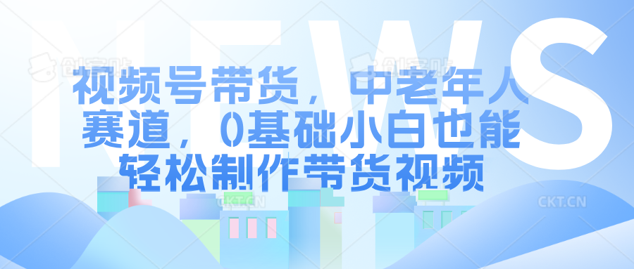 视频号带货，中老年人赛道，0基础小白也能轻松制作带货视频-盈途副业网