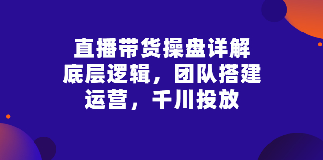 【副业项目3356期】直播带货操盘详解：底层逻辑，团队搭建，运营，千川投放（带货直播如何运营课程）-盈途副业网