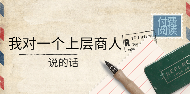 【副业项目4378期】某公众号付费阅读：我对一个上层商人说的话（价值500元付费文章）-盈途副业网