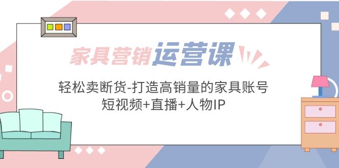 【副业项目5254期】家具营销·运营实战 轻松卖断货-打造高销量的家具账号(短视频+直播+人物IP)-盈途副业网