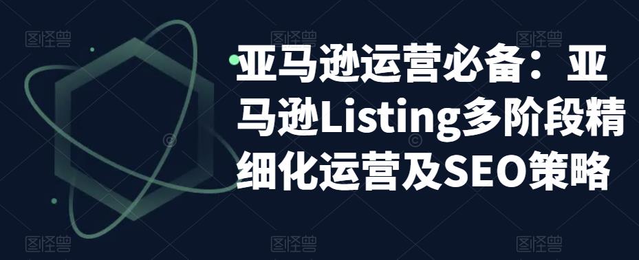 【副业项目5572期】亚马逊2023运营实操：亚马逊Listing多阶段/精细化运营及SEO策略-盈途副业网