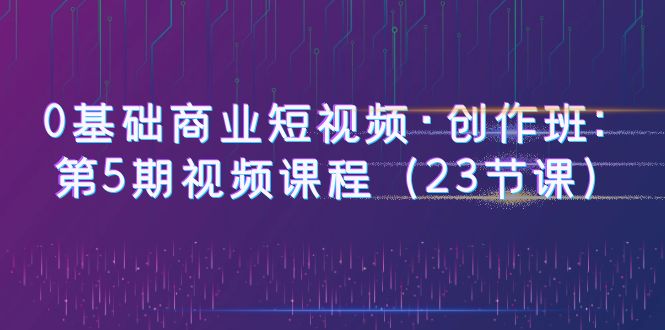 【副业项目6157期】0基础商业短视频·创作班：第5期视频课程（23节课）-盈途副业网
