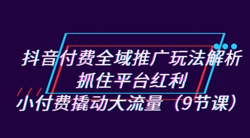 【副业项目7305期】抖音付费全域推广玩法解析：抓住平台红利，小付费撬动大流量（9节课）-盈途副业网