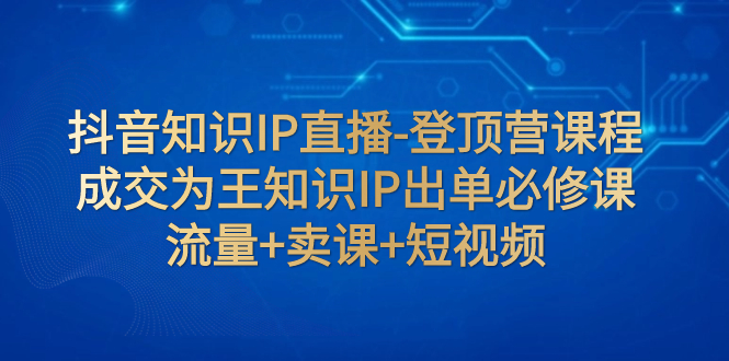 【副业项目8034期】抖音知识IP直播-登顶营课程：成交为王知识IP出单必修课 流量+卖课+短视频-盈途副业网