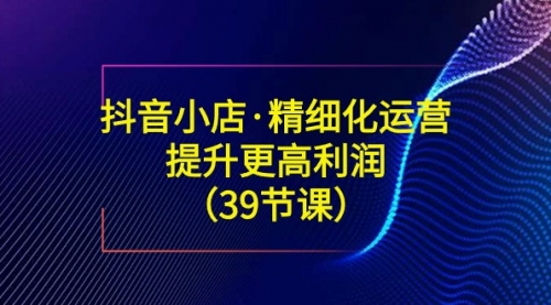 【副业8917期】抖音小店·精细化运营：提升·更高利润（39节课）-盈途副业网