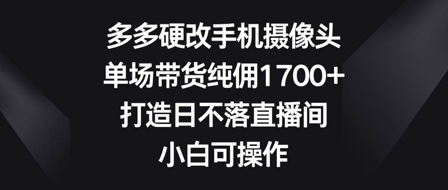 多多硬改手机摄像头，单场带货纯佣1700+，打造日不落直播间，小白可操作-盈途副业网