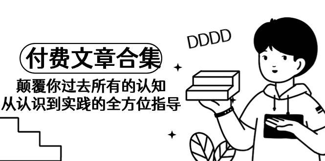 《某公众号付费文章合集》颠覆你过去所有的认知 从认识到实践的全方位指导-盈途副业网