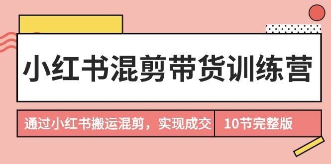 小红书混剪带货训练营，通过小红书搬运混剪，实现成交（10节课完结版）-盈途副业网