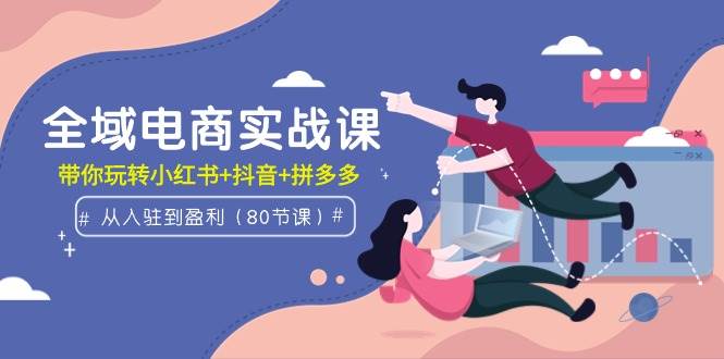 全域电商实战课：从入驻到盈利，带你玩转小红书+抖音+拼多多（80节课）-盈途副业网