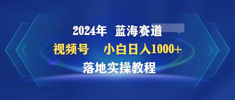 2024年蓝海赛道 视频号  小白日入1000+ 落地实操教程-盈途副业网
