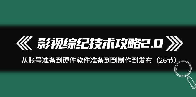 影视 综纪技术攻略2.0：从账号准备到硬件软件准备到到制作到发布（26节）-盈途副业网
