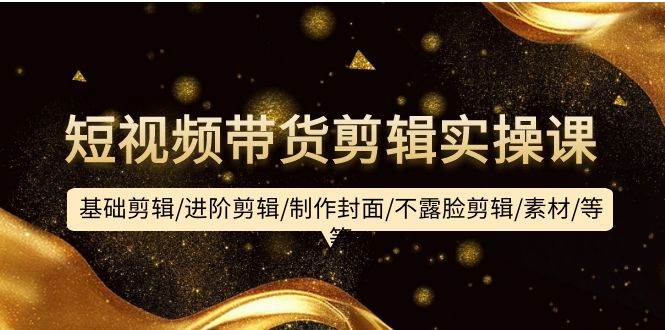 短视频带货剪辑实操课：基础剪辑/进阶剪辑/制作封面/不露脸剪辑/素材/等等-盈途副业网