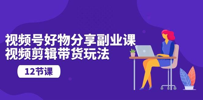 视频号好物分享副业课，视频剪辑带货玩法（12节课）-盈途副业网