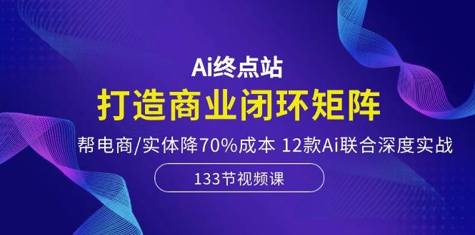 Ai终点站，打造商业闭环矩阵，帮电商/实体降70%成本，12款Ai联合深度实战-盈途副业网