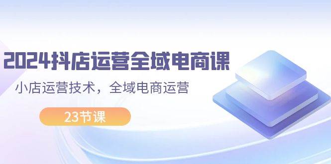 2024抖店运营-全域电商课，小店运营技术，全域电商运营（23节课）-盈途副业网