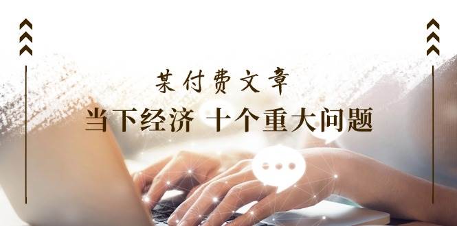 某付费文章《当下经济 十个重大问题》覆盖了大家关心的全部经济类话题-盈途副业网