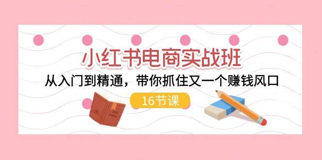 小红书电商实战班，从入门到精通，带你抓住又一个赚钱风口（16节）-盈途副业网