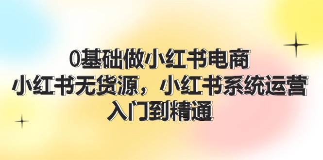 0基础做小红书电商，小红书无货源，小红书系统运营，入门到精通 (70节)-盈途副业网