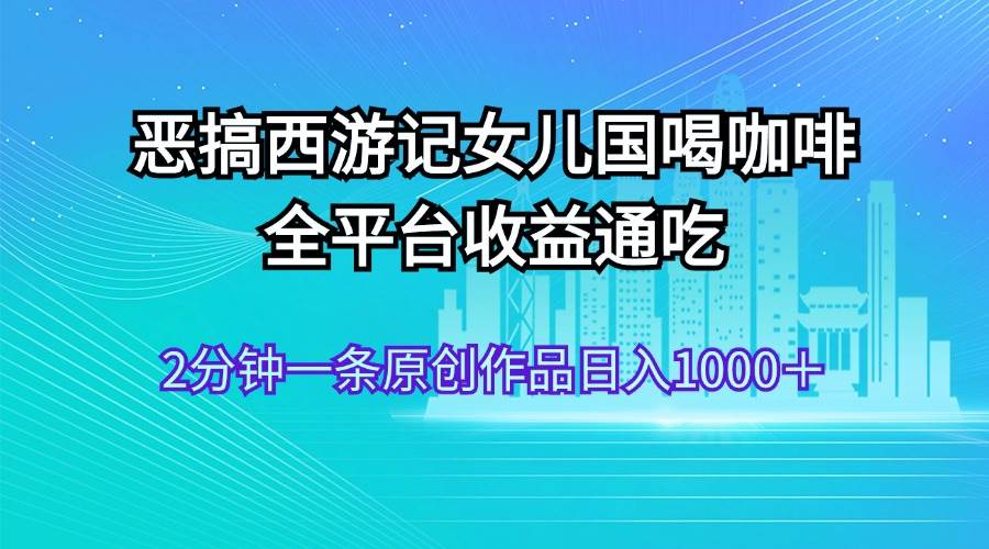恶搞西游记女儿国喝咖啡 全平台收益通吃 2分钟一条原创作品日入1000＋-盈途副业网