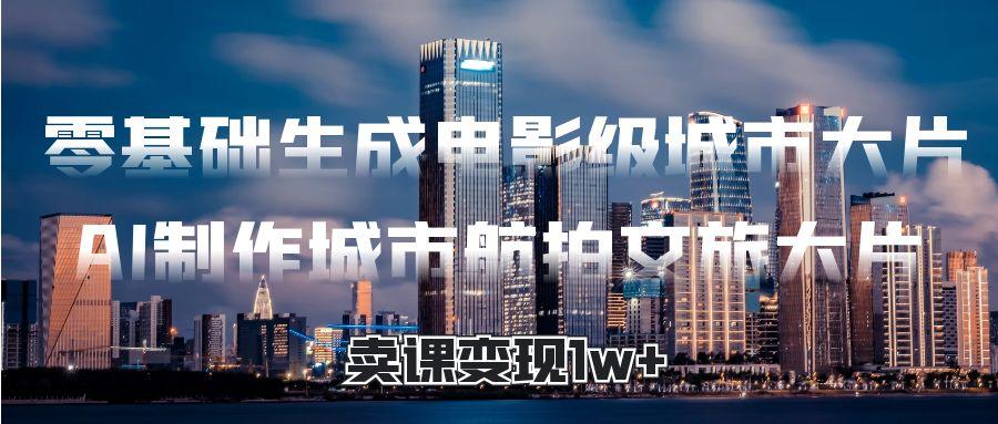 零基础生成电影级城市大片，AI制作城市航拍文旅大片，卖课变现1w+-盈途副业网