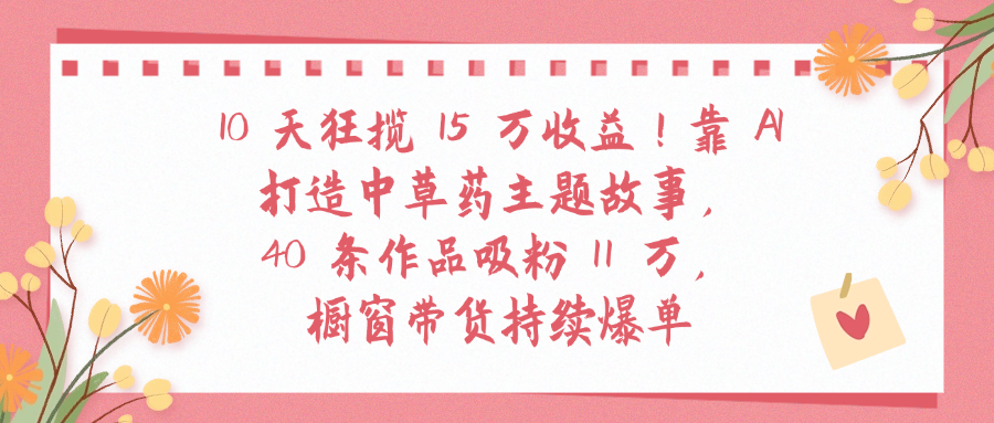 10天狂揽 15 万收益!靠 A打造中草药主题故事40 条作品吸粉11万橱窗带货持续爆单-盈途副业网
