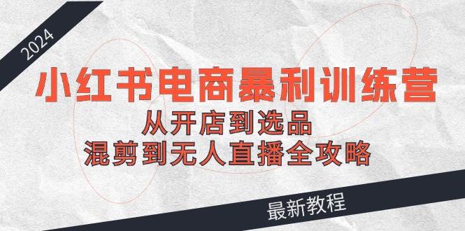 2024小红书电商暴利训练营：从开店到选品，混剪到无人直播全攻略-盈途副业网